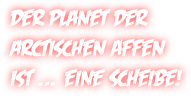 Der Planet der 
arctischen Affen  ist … eine Scheibe!